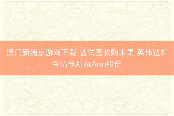 澳门新浦京游戏下载 曾试图收购未果 英伟达如今清仓所执Arm股份