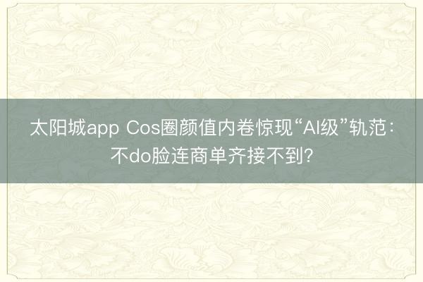 太阳城app Cos圈颜值内卷惊现“AI级”轨范：不do脸连商单齐接不到？