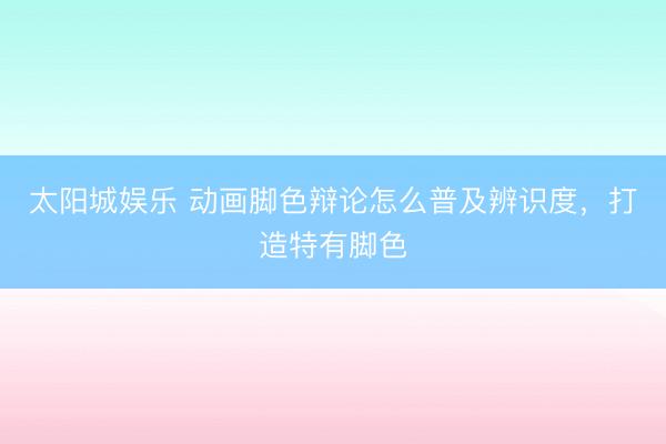太阳城娱乐 动画脚色辩论怎么普及辨识度，打造特有脚色