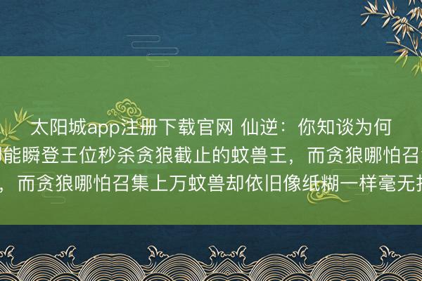 太阳城app注册下载官网 仙逆：你知谈为何相似是蚊兽，王林的却能瞬登王位秒杀贪狼截止的蚊兽王，而贪狼哪怕召集上万蚊兽却依旧像纸糊一样毫无报复性吗？