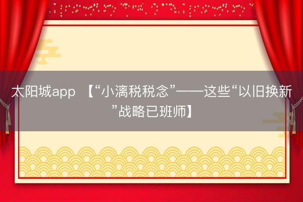 太阳城app 【“小漓税税念”——这些“以旧换新”战略已班师】