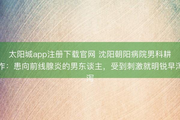 太阳城app注册下载官网 沈阳朝阳病院男科耕作：患向前线腺炎的男东谈主，受到刺激就明锐早泻