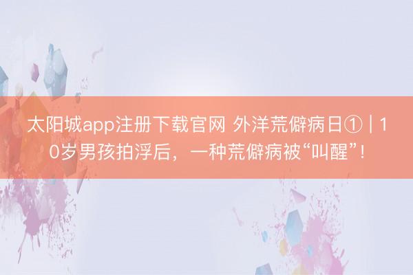 太阳城app注册下载官网 外洋荒僻病日① | 10岁男孩拍浮后，一种荒僻病被“叫醒”！