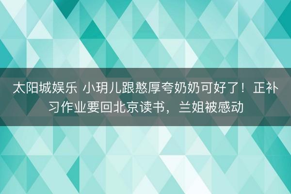 太阳城娱乐 小玥儿跟憨厚夸奶奶可好了！正补习作业要回北京读书，兰姐被感动