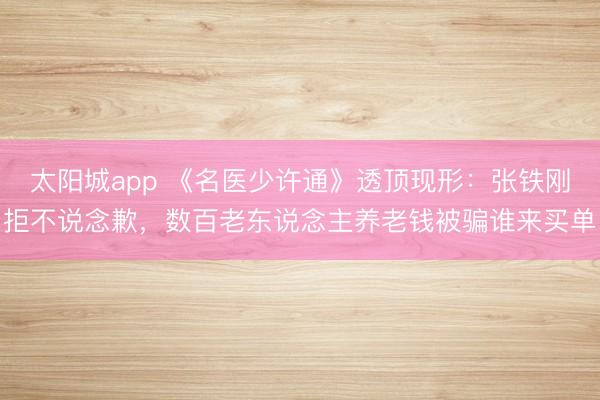 太阳城app 《名医少许通》透顶现形：张铁刚拒不说念歉，数百老东说念主养老钱被骗谁来买单