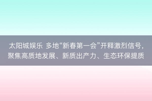 太阳城娱乐 多地“新春第一会”开释激烈信号，聚焦高质地发展、新质出产力、生态环保提质