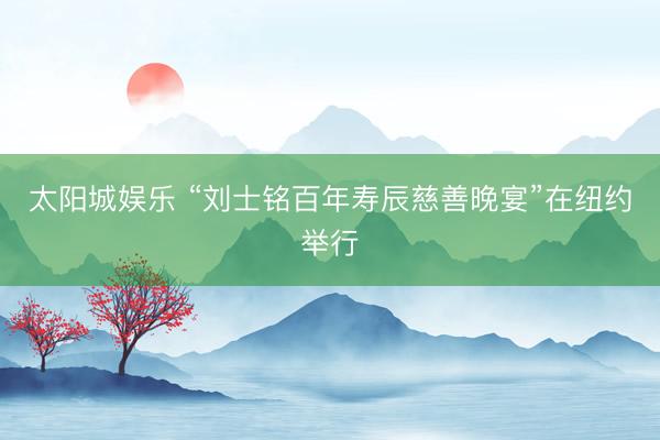 太阳城娱乐 “刘士铭百年寿辰慈善晚宴”在纽约举行