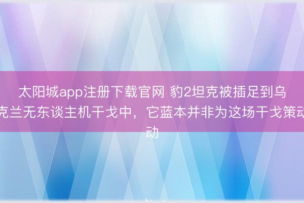 太阳城app注册下载官网 豹2坦克被插足到乌克兰无东谈主机干戈中,它蓝本并非为这场干戈策动
