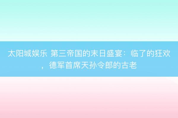 太阳城娱乐 第三帝国的末日盛宴:临了的狂欢,德军首席天孙令郎的古老