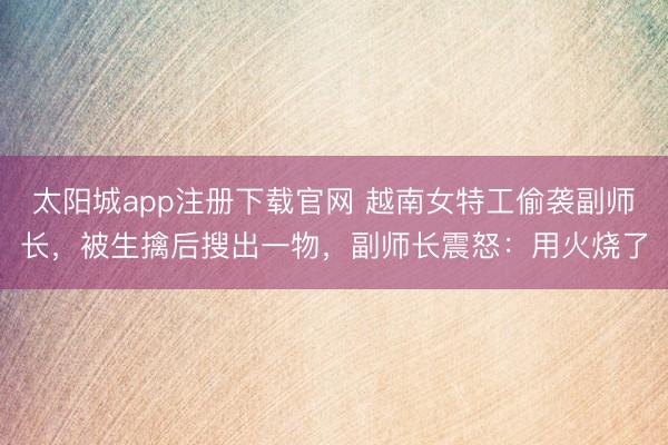 太阳城app注册下载官网 越南女特工偷袭副师长，被生擒后搜出一物，副师长震怒：用火烧了
