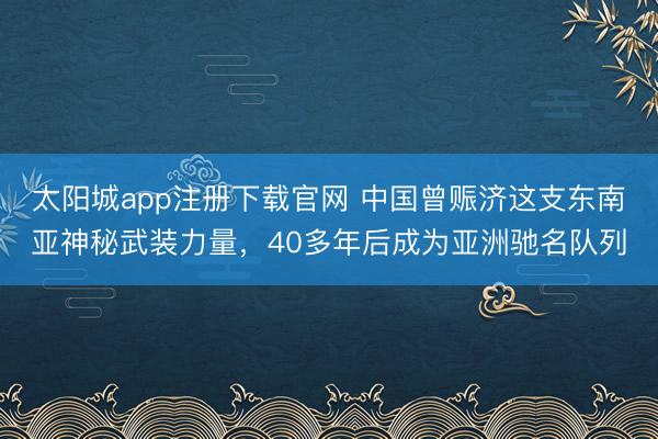 太阳城app注册下载官网 中国曾赈济这支东南亚神秘武装力量，40多年后成为亚洲驰名队列
