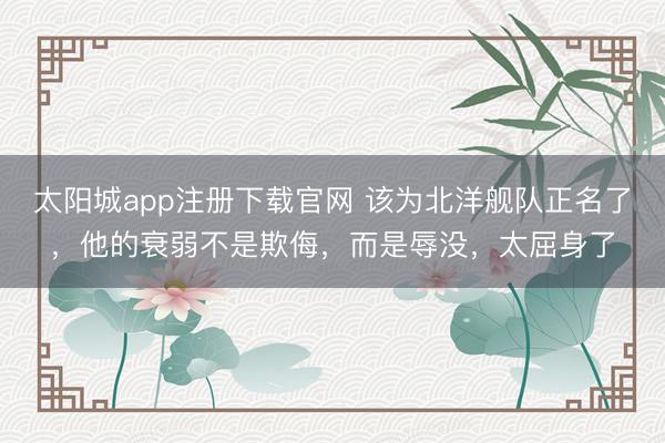 太阳城app注册下载官网 该为北洋舰队正名了，他的衰弱不是欺侮，而是辱没，太屈身了