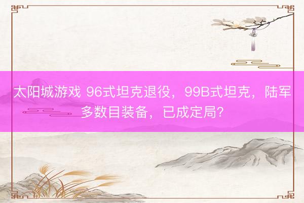 太阳城游戏 96式坦克退役，99B式坦克，陆军多数目装备，已成定局？