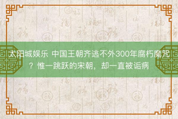 太阳城娱乐 中国王朝齐逃不外300年腐朽魔咒？惟一跳跃的宋朝，却一直被诟病