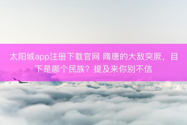 太阳城app注册下载官网 隋唐的大敌突厥,目下是哪个民族?提及来你别不信
