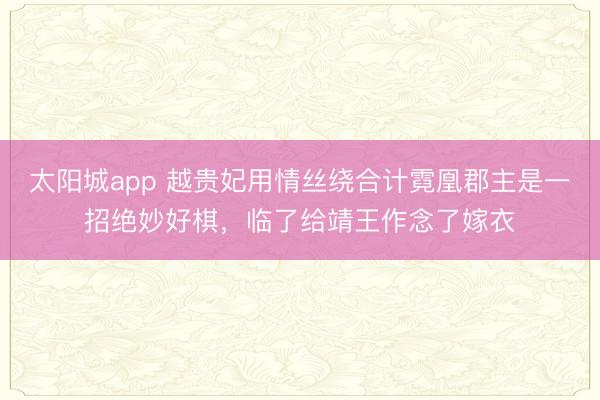 太阳城app 越贵妃用情丝绕合计霓凰郡主是一招绝妙好棋，临了给靖王作念了嫁衣