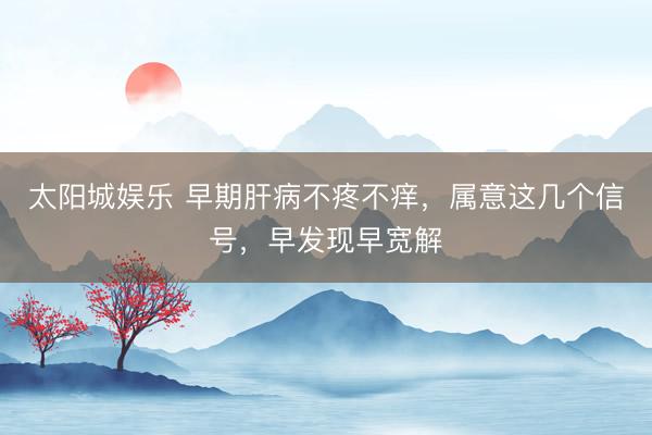 太阳城娱乐 早期肝病不疼不痒，属意这几个信号，早发现早宽解