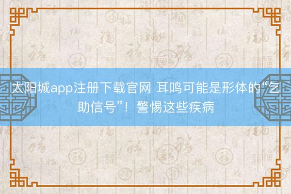 太阳城app注册下载官网 耳鸣可能是形体的“乞助信号”！警惕这些疾病
