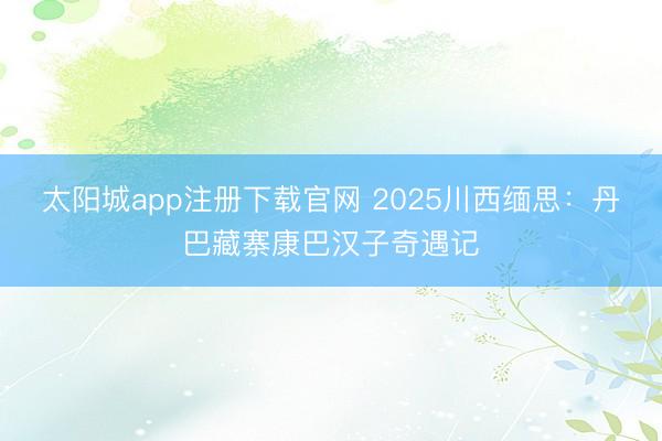 太阳城app注册下载官网 2025川西缅思:丹巴藏寨康巴汉子奇遇记