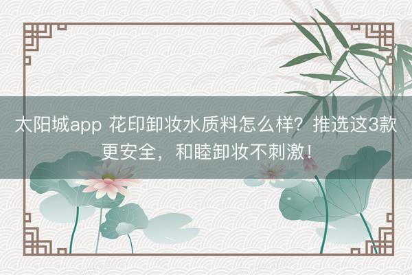 太阳城app 花印卸妆水质料怎么样？推选这3款更安全，和睦卸妆不刺激！