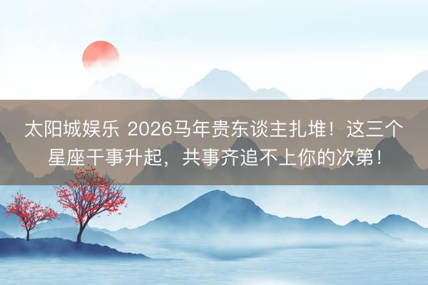 太阳城娱乐 2026马年贵东谈主扎堆！这三个星座干事升起，共事齐追不上你的次第！