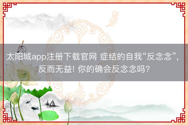 太阳城app注册下载官网 症结的自我“反念念”， 反而无益! 你的确会反念念吗?